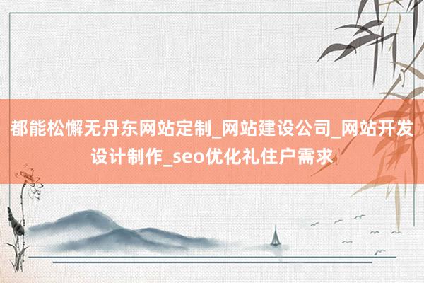 都能松懈无丹东网站定制_网站建设公司_网站开发设计制作_seo优化礼住户需求